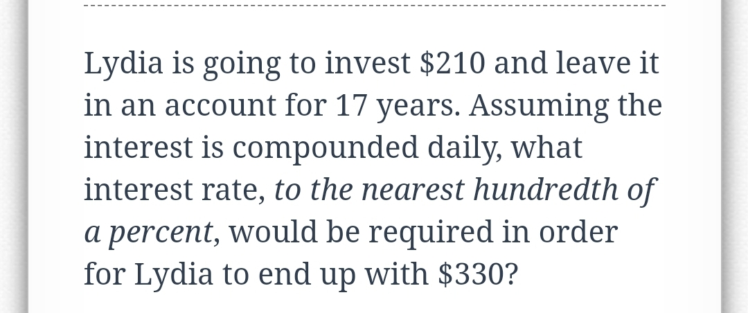 Lydia is going to invest $210 and leave it
in an account for 17 years. Assuming the
interest is compounded daily, what
interest rate, to the nearest hundredth of
a percent, would be required in order
for Lydia to end up with $330?
