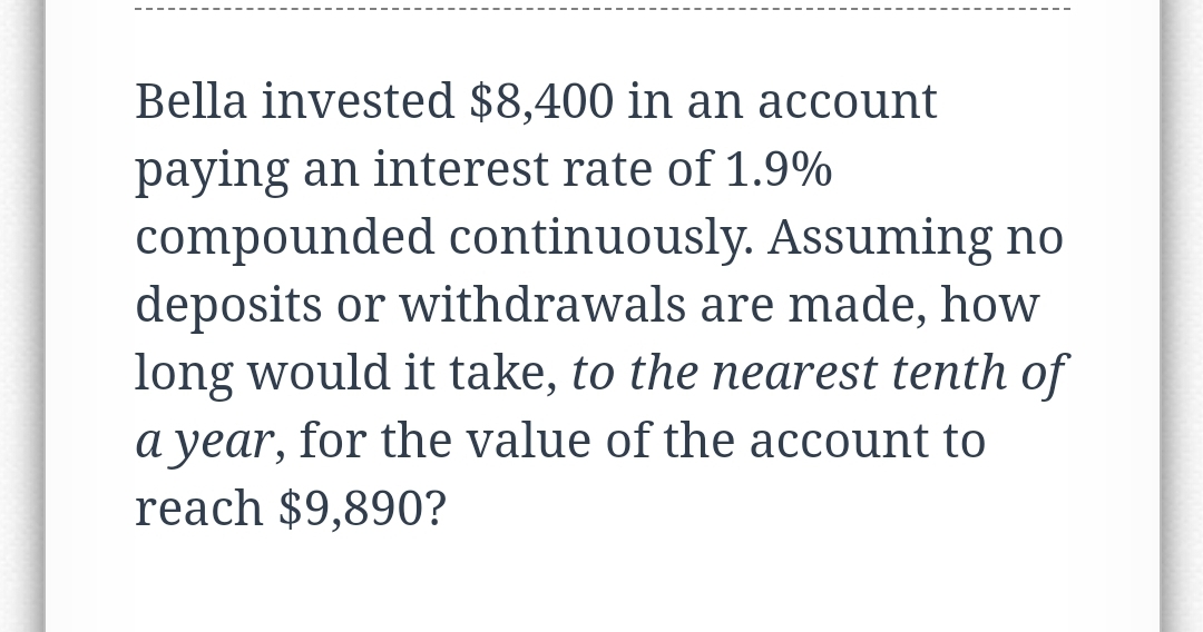 Bella invested $8,400 in an account
paying an interest rate of 1.9%
compounded continuously. Assuming no
deposits or withdrawals are made, how
long would it take, to the nearest tenth of
a year, for the value of the account to
reach $9,890?
