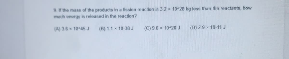 9 H the mass of the products in a fission reaction is 3.2 x 10^28 kg less than the reactants, how
much energy is released in the reaction?
(A) 3.6 10 45J
(B) 1.1 x 10-38J
(C) 9.6 x 10420 J
(D) 2.9 x 10-11 J
