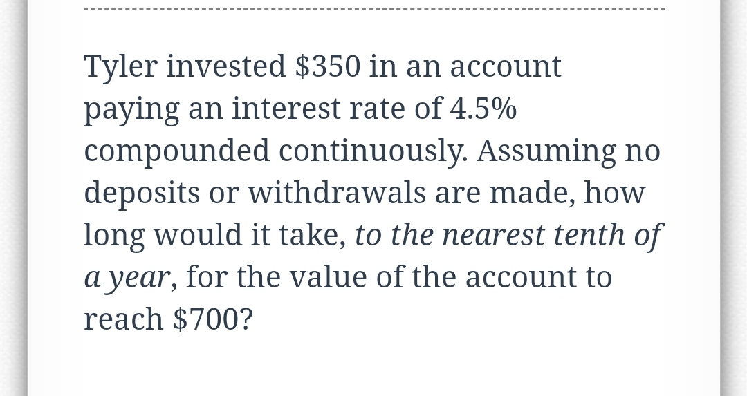 Tyler invested $350 in an account
paying an interest rate of 4.5%
compounded continuously. Assuming no
deposits or withdrawals are made, how
long would it take, to the nearest tenth of
a year, for the value of the account to
reach $700?
