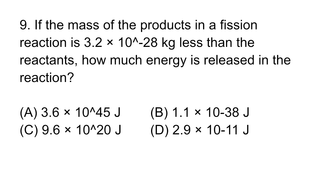 9. If the mass of the products in a fission
reaction is 3.2 x 10^-28 kg less than the
reactants, how much energy is released in the
reaction?
(A) 3.6 x 10^45 J
(B) 1.1 х 10-38 J
(C) 9.6 × 10^20 J
(D) 2.9 × 10-11 J
