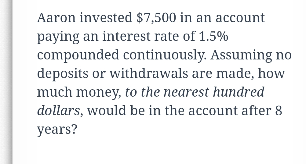 Aaron invested $7,500 in an account
paying an interest rate of 1.5%
compounded continuously. Assuming no
deposits or withdrawals are made, how
much money, to the nearest hundred
dollars, would be in the account after 8
years?
