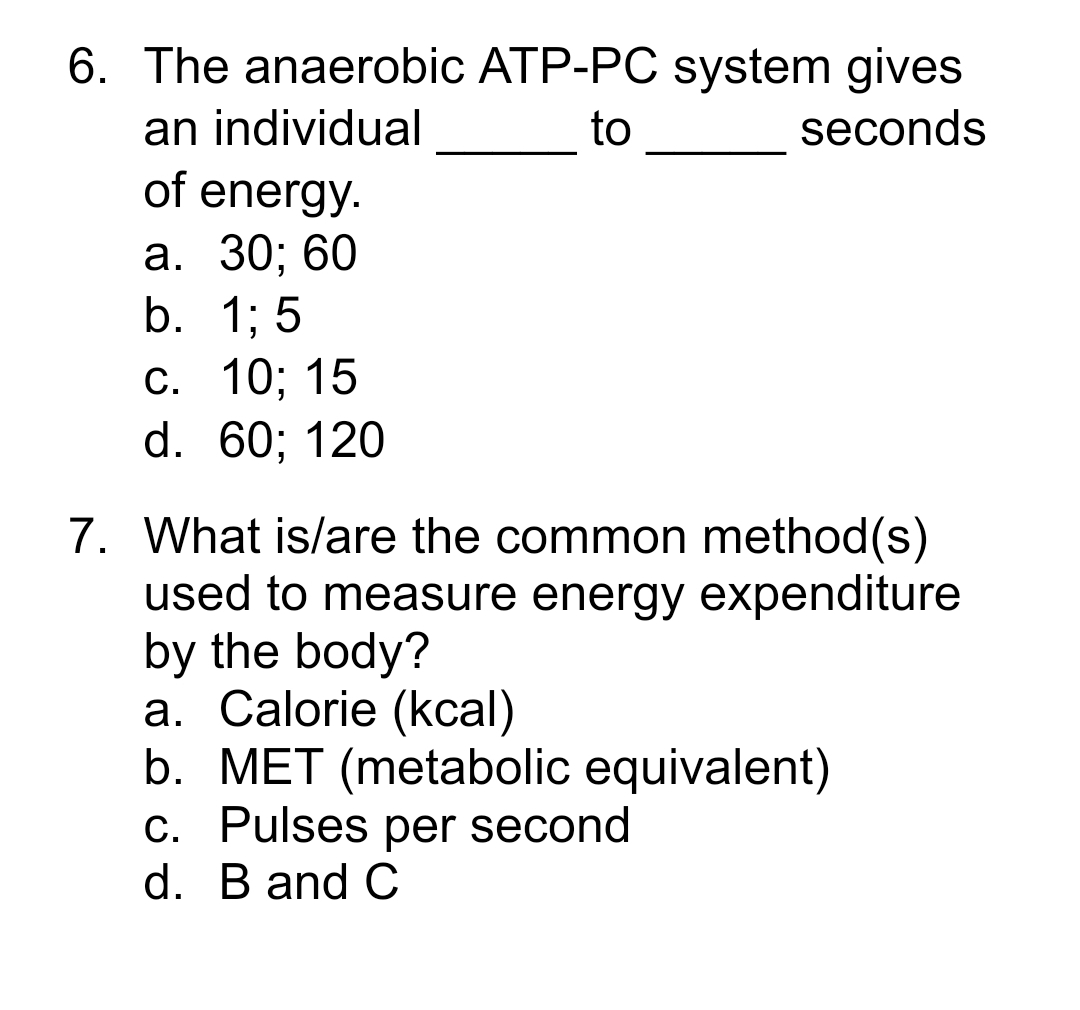 6. The anaerobic ATP-PC system gives
an individual
to
seconds
of energy.
a. 30; 60
b.
1; 5
c.
10; 15
d. 60; 120
7. What is/are the common method(s)
used to measure energy expenditure
by the body?
a. Calorie (kcal)
b. MET (metabolic equivalent)
c. Pulses per second
d. B and C
