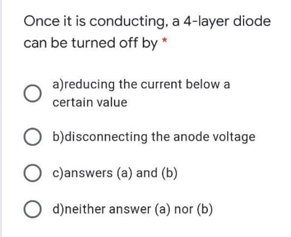 Once it is conducting, a 4-layer diode
can be turned off by
a)reducing the current below a
certain value
b)disconnecting the anode voltage
O c)answers (a) and (b)
O d)neither answer (a) nor (b)
