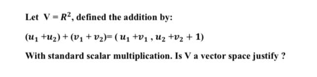 Let V = R?, defined the addition by:
(u1 tu2) + (V1 + v2)= ( U1 +v1 , uz tv2 + 1)
With standard scalar multiplication. Is V a vector space justify ?
