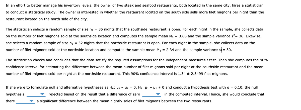 In an effort to better manage his inventory levels, the owner of two steak and seafood restaurants, both located in the same city, hires a statistician
to conduct a statistical study. The owner is interested in whether the restaurant located on the south side sells more filet mignons per night than the
restaurant located on the north side of the city.
The statistician selects a random sample of size n1 = 35 nights that the southside restaurant is open. For each night in the sample, she collects data
on the number of filet mignons sold at the southside location and computes the sample mean M1
3.68 and the sample variance s= 36. Likewise,
she selects a random sample of size n2 = 32 nights that the northside restaurant is open. For each night in the sample, she collects data on the
number of filet mignons sold at the northside location and computes the sample mean M2 = 2.34 and the sample variance s,= 30.
The statistician checks and concludes that the data satisfy the required assumptions for the independent-measures t test. Then she computes the 90%
confidence interval for estimating the difference between the mean number of filet mignons sold per night at the southside restaurant and the mean
number of filet mignons sold per night at the northside restaurant. This 90% confidence interval is 1.34 ± 2.3499 filet mignons.
If she were to formulate null and alternative hypotheses as Họ: µ1 - P2 = 0, H1: µ1
Hz + 0 and conduct a hypothesis test with a =
0.10, the null
hypothesis
rejected based on the result that a difference of zero
in the computed interval. Hence, she would conclude that
there
a significant difference between the mean nightly sales of filet mignons between the two restaurants.
