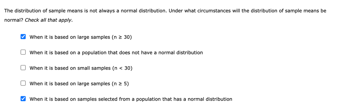 The distribution of sample means is not always a normal distribution. Under what circumstances will the distribution of sample means be
normal? Check all that apply.
When it is based on large samples (n 2 30)
When it is based on a population that does not have a normal distribution
When it is based on small samples (n < 30)
When it is based on large samples (n 2 5)
When it is based on samples selected from a population that has a normal distribution
