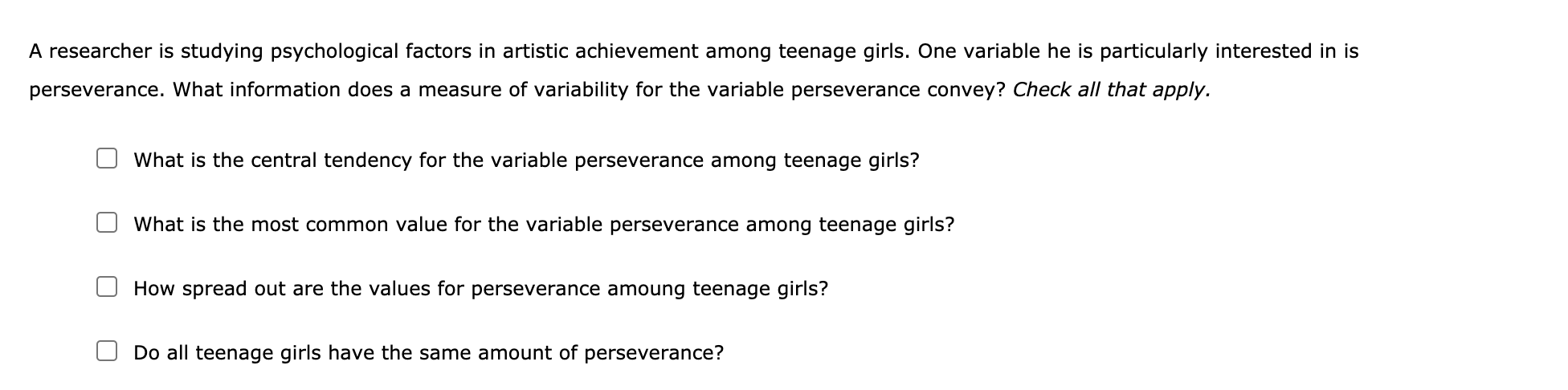 A researcher is studying psychological factors in artistic achievement among teenage girls. One variable he is particularly interested in is
perseverance. What information does a measure of variability for the variable perseverance convey? Check all that apply.
What is the central tendency for the variable perseverance among teenage girls?
What is the most common value for the variable perseverance among teenage girls?
How spread out are the values for perseverance amoung teenage girls?
Do all teenage girls have the same amount of perseverance?
