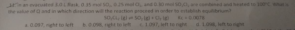 11in an evacuated 3.0 L flask, 0.35 mol SO, 0.25 mol Cl, and 0.30 mol SO,Cl, are combined and heated to 100°C. What is
the value of Q and in which direction will the reaction proceed in order to establish equilibrium?
SO,CL2 (g) = S02 (g) + Cl, (g)
Kc = 0.0078
a. 0.097, right to left
b. 0.098, right to left
c. 1.097, left to right
d. 1.098, left to right
