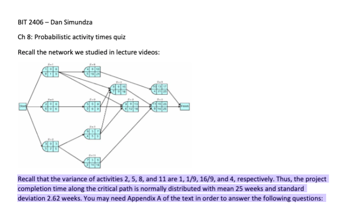 BIT 2406 – Dan Simundza
Ch 8: Probabilistic activity times quiz
Recall the network we studied in lecture videos:
Sta
Recall that the variance of activities 2, 5, 8, and 11 are 1, 1/9, 16/9, and 4, respectively. Thus, the project
completion time along the critical path is normally distributed with mean 25 weeks and standard
deviation 2.62 weeks. You may need Appendix A of the text in order to answer the following questions:
