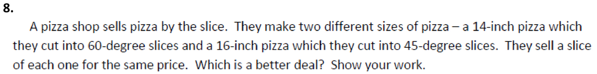 8.
A pizza shop sells pizza by the slice. They make two different sizes of pizza - a 14-inch pizza which
they cut into 60-degree slices and a 16-inch pizza which they cut into 45-degree slices. They sell a slice
of each one for the same price. Which is a better deal? Show your work.
