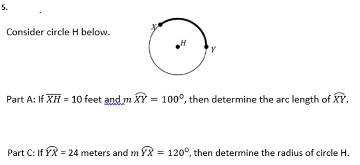 Consider circle H below.
'Y
Part A: If XH = 10 feet and m XY = 100°, then determine the arc length of XỲ.
Part C: If ÝX = 24 meters and mÝX =
120°, then determine the radius of circle H.
5.
