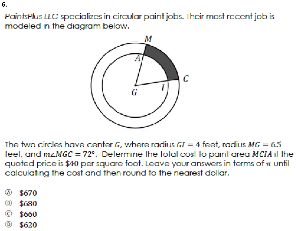 6.
PaintsPlus LLOC specializes in circular paint jobs. Their most recent job is
modeled in the diagram below.
M
A
C
I
The two circles have center G, where radius GI = 4 feet, radius MG = 6.5
feet, and mzMGC = 72°. Determine the total cost to paint area MCIA if the
quoted price is $40 per square foot. Leave your answers in terms of until
calculating the cost and then round to the nearest dollar.
$670
(B)
$680
$660
$620
