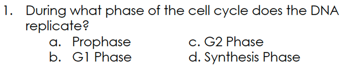 1. During what phase of the cell cycle does the DNA
replicate?
a. Prophase
b. G1 Phase
c. G2 Phase
d. Synthesis Phase
