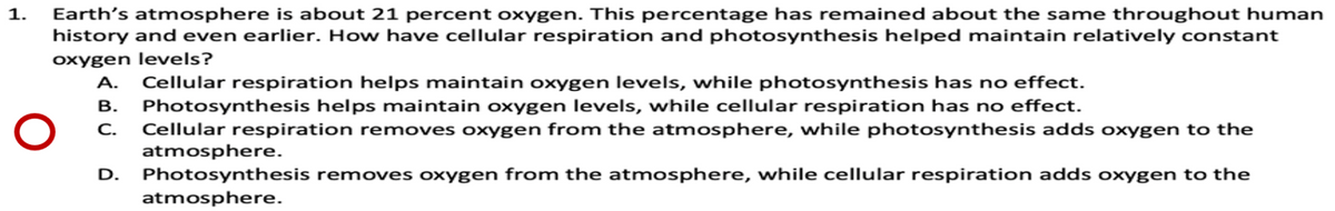 Earth's atmosphere is about 21 percent oxygen. This percentage has remained about the same throughout human
history and even earlier. How have cellular respiration and photosynthesis helped maintain relatively constant
1.
oxygen levels?
Cellular respiration helps maintain oxygen levels, while photosynthesis has no effect.
Photosynthesis helps maintain oxygen levels, while cellular respiration has no effect.
С.
A.
В.
Cellular respiration removes oxygen from the atmosphere, while photosynthesis adds oxygen to the
atmosphere.
Photosynthesis removes oxygen from the atmosphere, while cellular respiration adds oxygen to the
D.
atmosphere.
