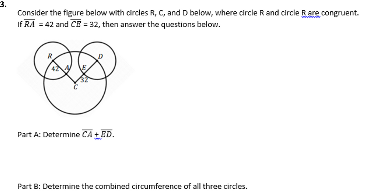 3.
Consider the figure below with circles R, C, and D below, where circle R and circle R are congruent.
If RA = 42 and CE = 32, then answer the questions below.
R
D
42 A
E
32
C
Part A: Determine CA + ED.
Part B: Determine the combined circumference of all three circles.

