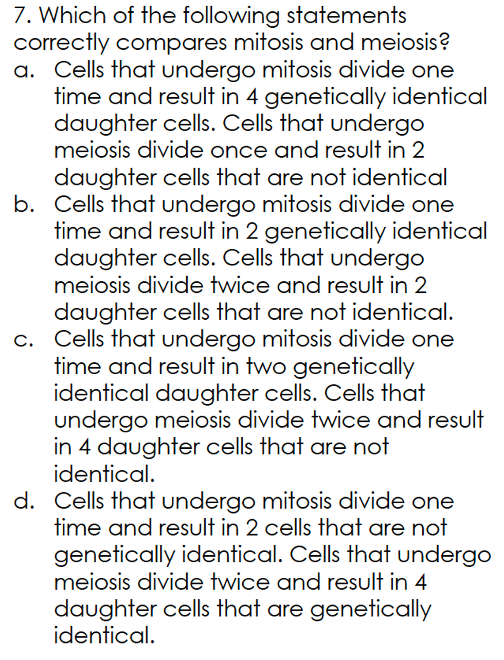 7. Which of the following statements
correctly compares mitosis and meiosis?
a. Cells that undergo mitosis divide one
time and result in 4 genetically identical
daughter cells. Cells that undergo
meiosis divide once and result in 2
daughter cells that are not identical
b. Cells that undergo mitosis divide one
time and result in 2 genetically identical
daughter cells. Cells that undergo
meiosis divide twice and result in 2
daughter cells that are not identical.
c. Cells that undergo mitosis divide one
time and result in two genetically
identical daughter cells. Cells that
undergo meiosis divide twice and result
in 4 daughter cells that are not
identical.
d. Cells that undergo mitosis divide one
time and result in 2 cells that are not
genetically identical. Cells that undergo
meiosis divide twice and result in 4
daughter cells that are genetically
identical.

