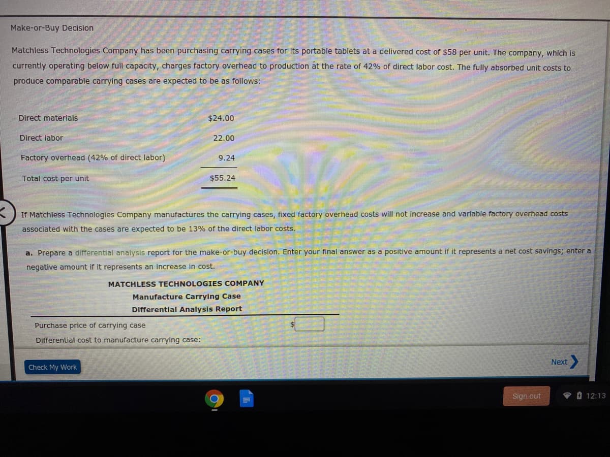 Make-or-Buy Decision
Matchless Technologies Company has been purchasing carrying cases for its portable tablets at a delivered cost of $58 per unit. The company, which is
currently operating below full capacity, charges factory overhead to production at the rate of 42% of direct labor cost. The fully absorbed unit costs to
produce comparable carrying cases are expected to be as follows:
Direct materials
$24.00
Direct labor
22.00
Factory overhead (42% of direct labor)
9.24
Total cost per unit
$55.24
If Matchless Technologies Company manufactures the carrying cases, fixed factory overhead costs will not increase and variable factory overhead costs
associated with the cases are expected to be 13% of the direct labor costs.
a. Prepare a differential analysis report for the make-or-buy decision. Enter your final answer as a positive amount if it represents a net cost savings; enter a
negative amount if it represents an increase in cost.
MATCHLESS TECHNOLOGIES COMPANY
Manufacture Carrying Case
Differential Analysis Report
Purchase price of carrying case
Differential cost to manufacture carrying case:
Next
Check My Work
Sign out
P O 12:13
