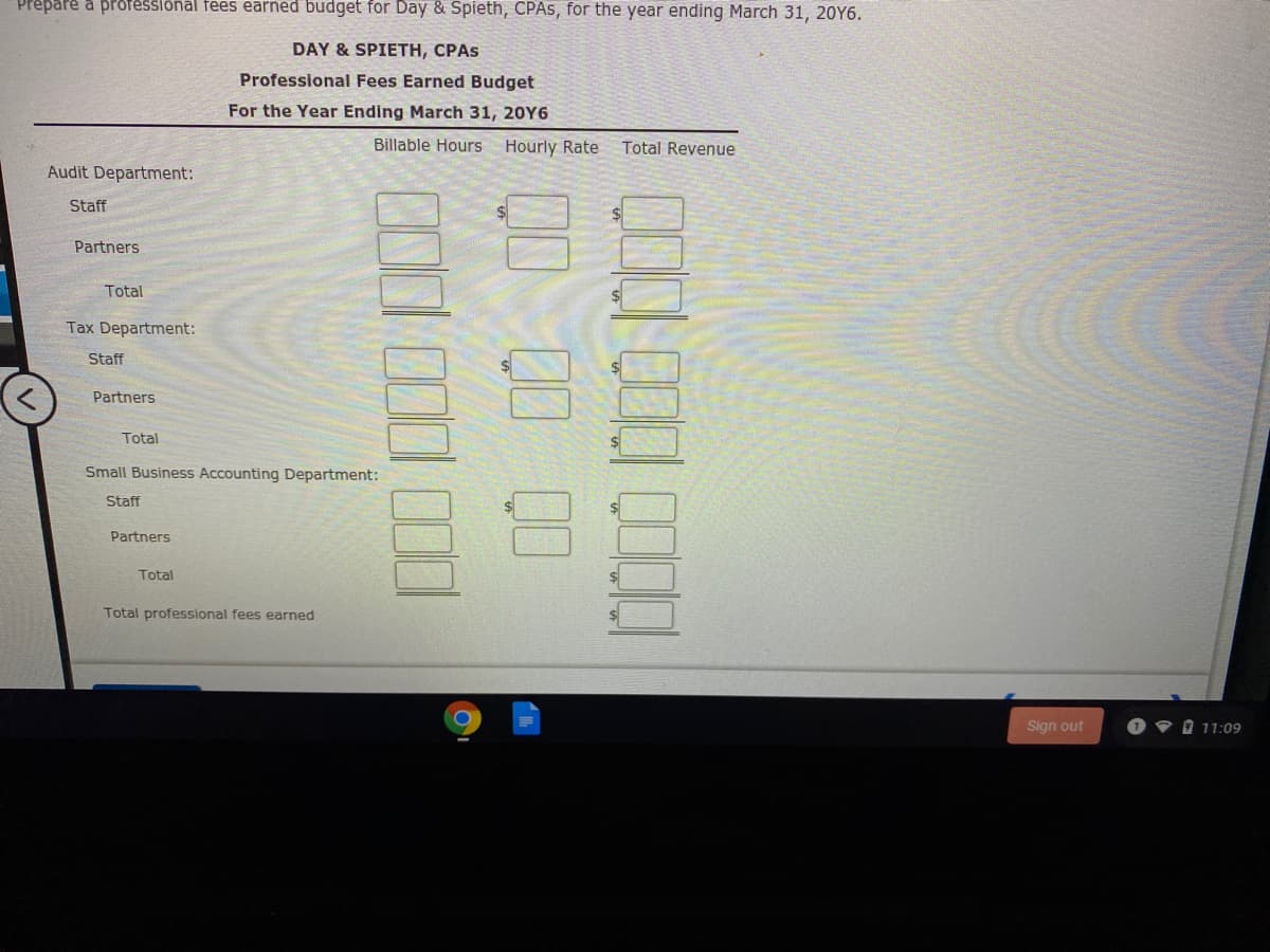 Prepare a professional fees earned budget for Day & Spieth, CPAS, for the year ending March 31, 20Y6.
DAY & SPIETH, CPAS
Professional Fees Earned Budget
For the Year Ending March 31, 20Y6
Billable Hours Hourly Rate
Total Revenue
Audit Department:
Staff
Partners
Total
Tax Department:
Staff
Partners
Total
Small Business Accounting Department:
Staff
Partners
Total
Total professional fees earned
Sign out
1 9 0 11:09
