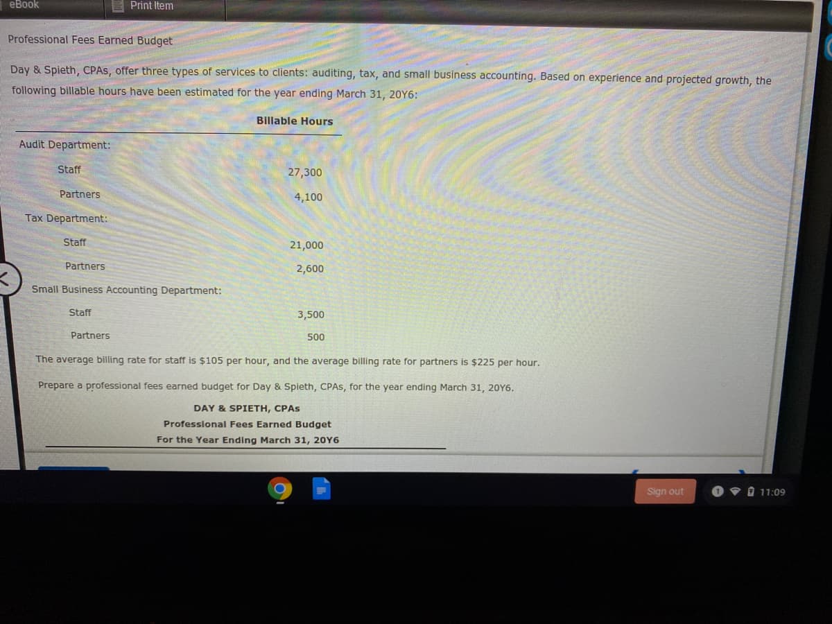eBook
Print Item
Professional Fees Earned Budget
Day & Spieth, CPAS, offer three types of services to clients: auditing, tax, and small business accounting. Based on experience and projected growth, the
following billable hours have been estimated for the year ending March 31, 20Y6:
Billable Hours
Audit Department:
Staff
27,300
Partners
4,100
Tax Department:
Staff
21,000
Partners
2,600
Small Business Accounting Department:
Staff
3,500
Partners
500
The average billing rate for staff is $105 per hour, and the average billing rate for partners is $225 per hour.
Prepare a professional fees earned budget for Day & Spieth, CPAS, for the year ending March 31, 20Y6.
DAY & SPIETH, CPAS
Professional Fees Earned Budget
For the Year Ending March 31, 20Y6
Sign out
O 11:09
