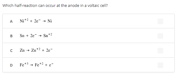 Which half-reaction can occur at the anode in a voltaic cell?
A
Ni+² +2e → Ni
B
Sn + 2e → Sn+2
с
Zn → Zn +2 +2e¯
D
Fe +³ → Fe +² + e-