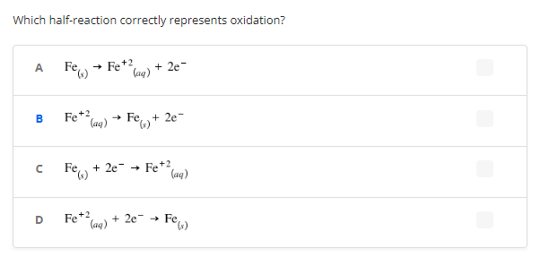 Which half-reaction correctly represents oxidation?
A
Fe(s) → Fe +2
+2e=
(aq)
B
Fe +2
(aq) → Fe) + 2e-
с
Fe + 2e → Fe +2
D
Fe +2
+2e Fe,
(aq)
(aq)
Fe(s)