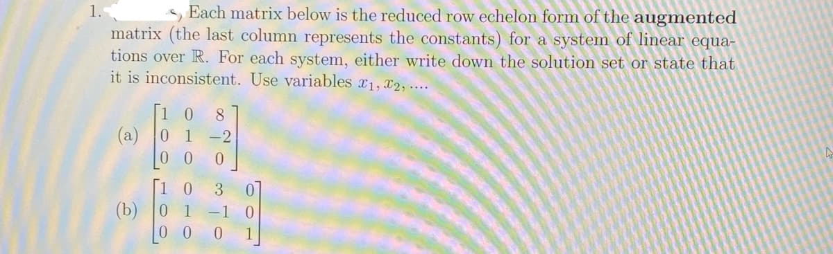 Each matrix below is the reduced row echelon form of the augmented
matrix (the last column represents the constants) for a system of linear equa-
tions over R. For each system, either write down the solution set or state that
it is inconsistent. Use variables x1, x2, ....
1
8.
(a)
1
-2
0 0
3
(b)
0 1
-1
0 0
