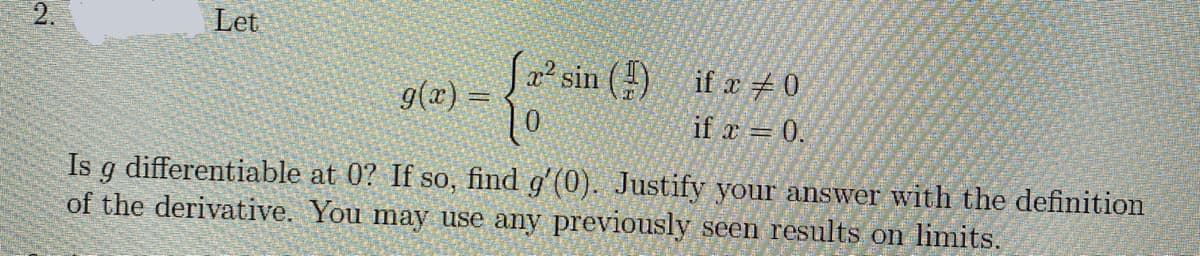 2.
Let
a² sin ()
if x + 0
g(x) =
if x = 0.
Is g differentiable at 0? If so, find g'(0). Justify your answer with the definition
of the derivative. You may use any previously seen results on limits.
