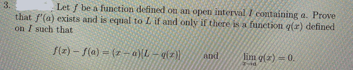 3.
Let f be a function defined on an open interval I containing a. Prove
that f'(a) exists and is equal to L if and only if there is a function q(x) defined
on I such that
f(x) – f(a) = (x - a)[L – q(x)]|
and
lim q(a) = 0.
