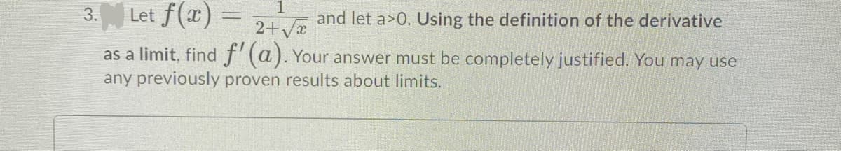 Let f(x)
3.
2+ya
and let a>0. Using the definition of the derivative
as a limit, find f'(a). Your answer must be completely justified. You may use
any previously proven results about limits.
