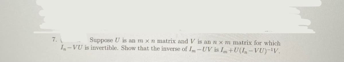 7.
Suppose U is an m x n matrix and V is an n x m matrix for which
In-VU is invertible. Show that the inverse of Im-UV is Im +U(I,-VU)-'V.
