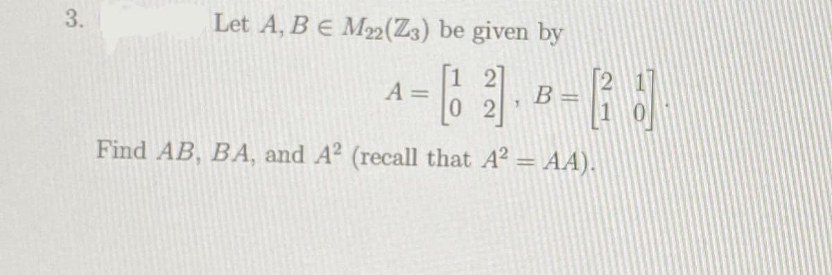 3.
Let A, BE M2(Z3) be given by
[1 2]
A =
0 2
B=
1
Find AB, BA, and A? (recall that A? = AA).
