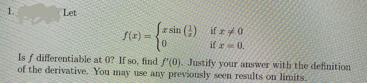 Let
S(x) = * sin (2) if r#0
if r = 0.
Is f differentiable at 0? If so, find f'(0). Justify your answer with the definition
of the derivative. You may use any previously seen results on limits.
