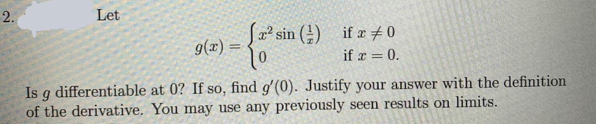 2.
Let
Sa² sin () if x + 0
9(x) =
if x = 0.
Is g differentiable at 0? If so, find g'(0). Justify your answer with the definition
of the derivative. You may use any previously seen results on limits.
