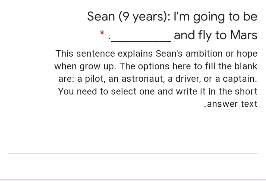 Sean (9 years): I'm going to be
and fly to Mars
This sentence explains Sean's ambition or hope
when grow up. The options here to fill the blank
are: a pilot, an astronaut, a driver, or a captain.
You need to select one and write it in the short
.answer text
