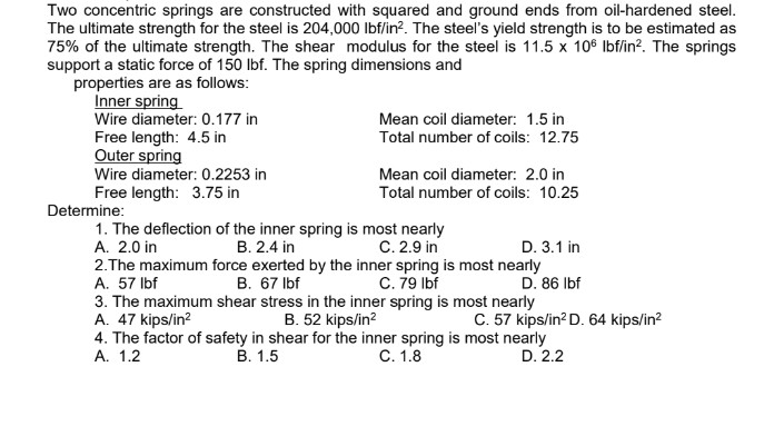 Two concentric springs are constructed with squared and ground ends from oil-hardened steel.
The ultimate strength for the steel is 204,000 lbf/in². The steel's yield strength is to be estimated as
75% of the ultimate strength. The shear modulus for the steel is 11.5 x 106 lbf/in². The springs
support a static force of 150 lbf. The spring dimensions and
properties are as follows:
Inner spring
Wire diameter: 0.177 in
Mean coil diameter: 1.5 in
Total number of coils: 12.75
Free length: 4.5 in
Outer spring
Mean coil diameter: 2.0 in
Wire diameter: 0.2253 in
Free length: 3.75 in
Total number of coils: 10.25
1. The deflection of the inner spring is most nearly
A. 2.0 in
B. 2.4 in
C. 2.9 in
D. 3.1 in
2.The maximum force exerted by the inner spring is most nearly
A. 57 lbf
B. 67 lbf
C. 79 lbf
D. 86 lbf
3. The maximum shear stress in the inner spring is most nearly
A. 47 kips/in²
B. 52 kips/in²
C. 57 kips/in² D. 64 kips/in²
4. The factor of safety in shear for the inner spring is most nearly
A. 1.2
B. 1.5
C. 1.8
D. 2.2
Determine: