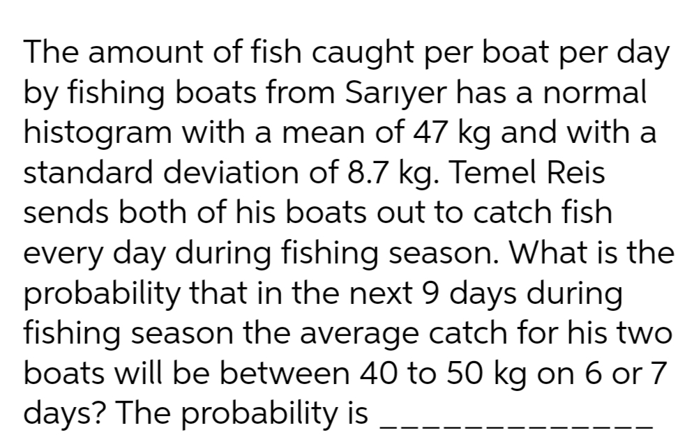 The amount of fish caught per boat per day
by fishing boats from Sarıyer has a normal
histogram with a mean of 47 kg and with a
standard deviation of 8.7 kg. Temel Reis
sends both of his boats out to catch fish
every day during fishing season. What is the
probability that in the next 9 days during
fishing season the average catch for his two
boats will be between 40 to 50 kg on 6 or 7
days? The probability is
