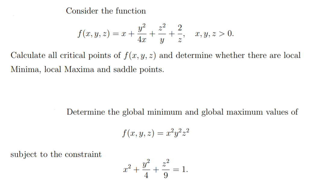 Consider the function
y?, 22
f(x, y, z) = x +
4x
x, y, z > 0.
Calculate all critical points of f(x,y, z) and determine whether there are local
Minima, local Maxima and saddle points.
Determine the global minimum and global maximum values of
f(x, y, z) = x²y²2?
subject to the constraint
y?
= 1.
9.
4

