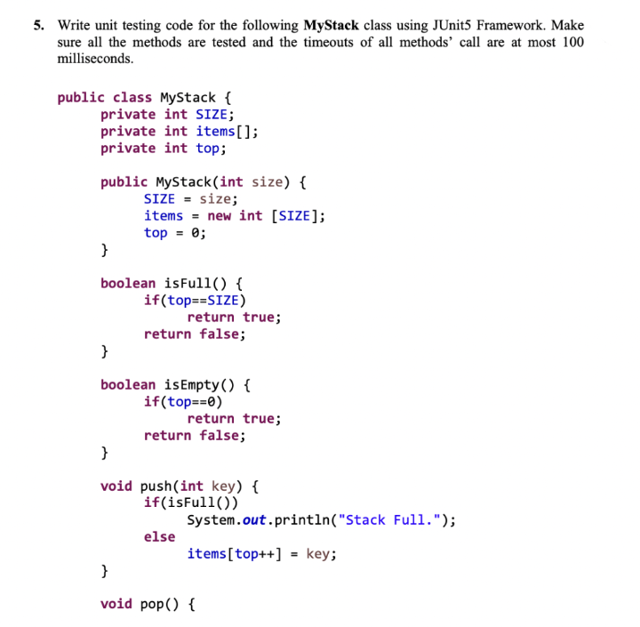 5. Write unit testing code for the following MyStack class using JUnit5 Framework. Make
sure all the methods are tested and the timeouts of all methods’ call are at most 100
milliseconds.
public class MyStack {
private int SIZE;
private int items[];
private int top;
public MyStack(int size) {
SIZE = size;
items = new int [SIZE];
top = 0;
boolean isFull() {
if(top==SIZE)
return true;
return false;
}
boolean isEmpty() {
if(top==0)
return true;
return false;
}
void push(int key) {
if(isFull())
System.out.println("Stack Full.");
else
items[top++] = key;
}
void pop() {
