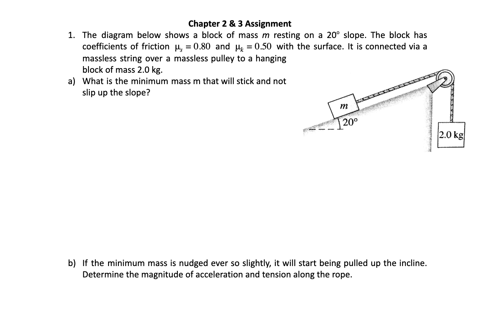 Chapter 2 & 3 Assignment
1. The diagram below shows a block of mass m resting on a 20° slope. The block has
coefficients of friction H, = 0.80 and H = 0.50 with the surface. It is connected via a
massless string over a massless pulley to a hanging
block of mass 2.0 kg.
a) What is the minimum mass m that will stick and not
slip up the slope?
20°
2.0 kg
b) If the minimum mass is nudged ever so slightly, it will start being pulled up the incline.
Determine the magnitude of acceleration and tension along the rope.
