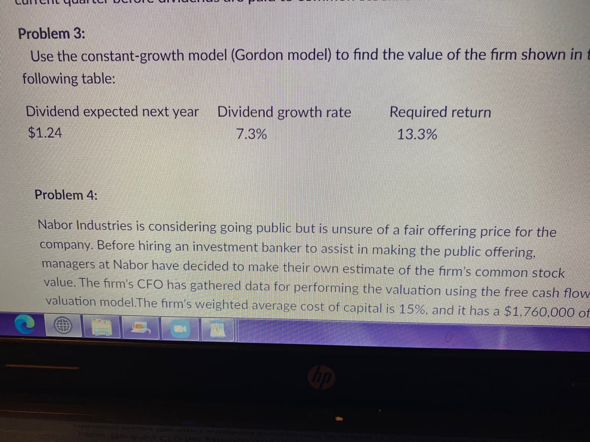 Problem 3:
Use the constant-growth model (Gordon model) to find the value of the firm shown in t
following table:
Dividend expected next year
Dividend growth rate
Required return
$1.24
7.3%
13.3%
Problem 4:
Nabor Industries is considering going public but is unsure of a fair offering price for the
company. Before hiring an investment banker to assist in making the public offering.
managers at Nabor have decided to make their own estimate of the firm's common stock
value. The firm's CFO has gathered data for performing the valuation using the free cash flow
valuation model.The firm's weighted average cost of capital is 15%, and it has a $1.760,000 of
