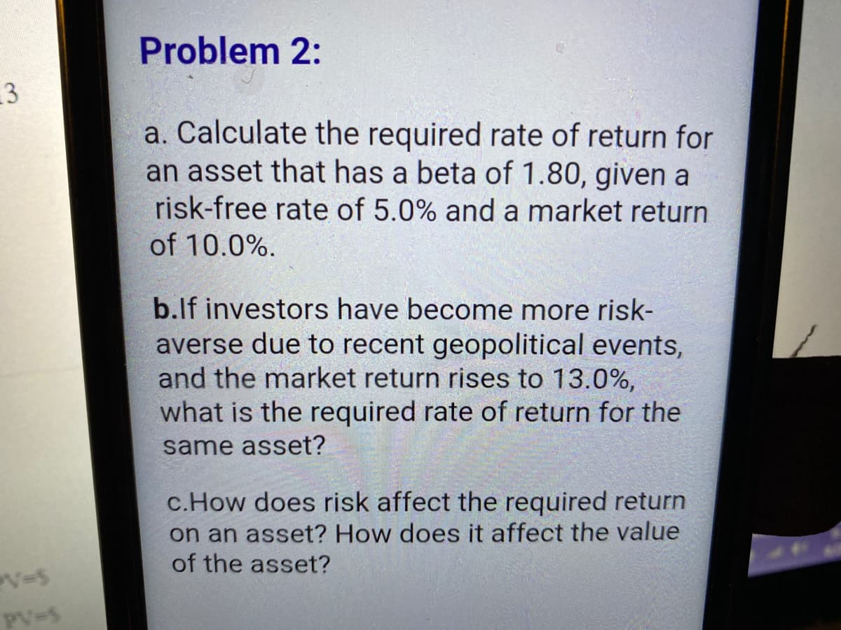 Problem 2:
3
a. Calculate the required rate of return for
an asset that has a beta of 1.80, given a
risk-free rate of 5.0% and a market return
of 10.0%.
b.lf investors have become more risk-
averse due to recent geopolitical events,
and the market return rises to 13.0%,
what is the required rate of return for the
same asset?
c.How does risk affect the required return
on an asset? How does it affect the value
of the asset?
PV-5

