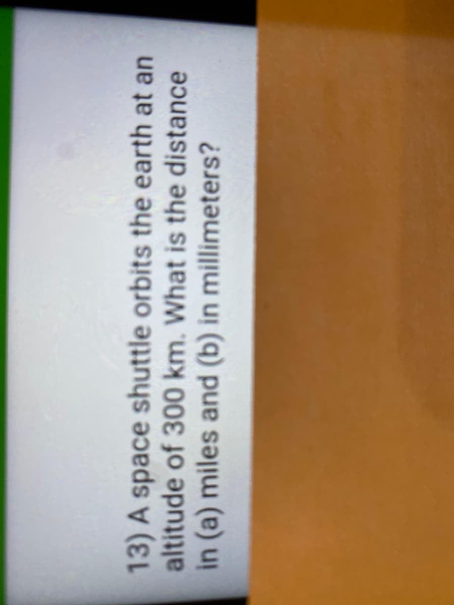13) A space shuttle orbits the earth at an
altitude of 300 km. What is the distance
in (a) miles and (b) in millimeters?
