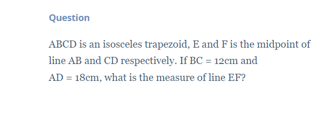 Question
ABCD is an isosceles trapezoid, E and F is the midpoint of
line AB and CD respectively. If BC = 12cm and
AD = 18cm, what is the measure of line EF?
