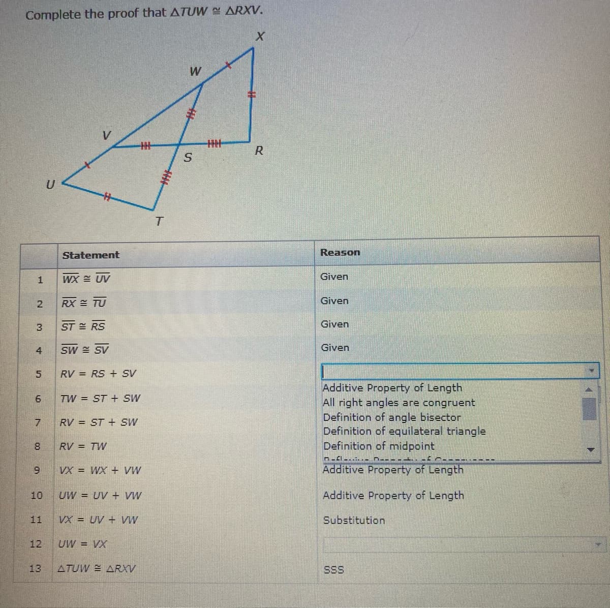 Complete the proof that ATUW ARXV.
R
Statement
Reason
1.
WX UV
Given
2.
RX TU
Given
3
ST RS
Given
4.
SW SV
Given
RV = RS + SV
Additive Property of Length
All right angles are congruent
Definition of angle bisector
Definition of equilateral triangle
Definition of midpoint
TW = ST +E SW
RV = ST + SW
RV = TW
Additive Property of Length
MA + XM = XA
10
UW = UV + VW
Additive Property of Length
11
VX = UV + VW
Substitution
12
UW = VX
13
ATUW E ARXV
SSS
6.
