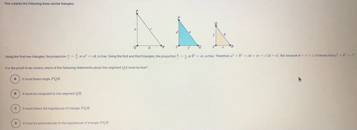 This creates the following three similar triangles.
a
d
"R
R
Using the first two triangles, the proportion = 4, or a? = cd, is true. Using the first and third triangles, the proportion= 5, or b? = ce, is true. Therefore, a? + b = cd + ce = c(d + e). But because d +e = c, it follows that a? + 6? = 2.
For the proof to be correct, which of the following statements about line segment QS must be true?
It must bisect angle PQR.
B
It must be congruent to line segment QR.
It must bisect the hypotenuse of triangle PQR
D
It must be perpendicular to the hypotenuse of triangle PQR
