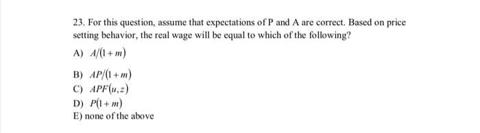 23. For this question, assume that expectations of P and A are correct. Based on price
setting behavior, the real wage will be equal to which of the following?
A) A/(1+m)
B) AP/(1+m)
C) APF(u, z)
D) P(1+m)
E) none of the above