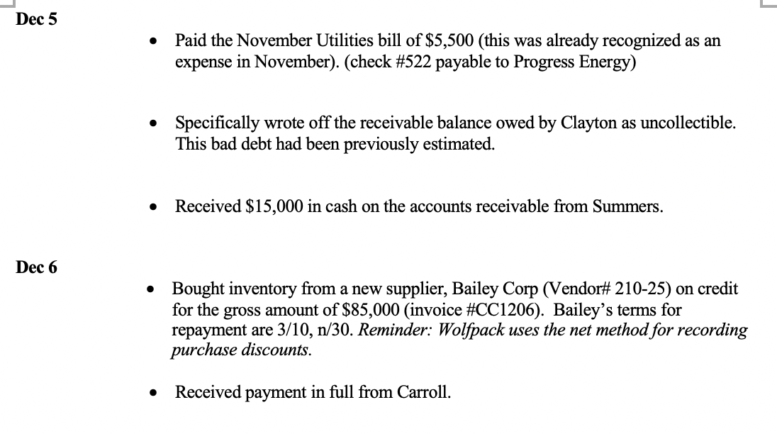 Dec 5
Dec 6
●
• Specifically wrote off the receivable balance owed by Clayton as uncollectible.
This bad debt had been previously estimated.
Paid the November Utilities bill of $5,500 (this was already recognized as an
expense in November). (check #522 payable to Progress Energy)
● Received $15,000 in cash on the accounts receivable from Summers.
●
●
Bought inventory from a new supplier, Bailey Corp (Vendor# 210-25) on credit
for the gross amount of $85,000 (invoice #CC1206). Bailey's terms for
repayment are 3/10, n/30. Reminder: Wolfpack uses the net method for recording
purchase discounts.
Received payment in full from Carroll.