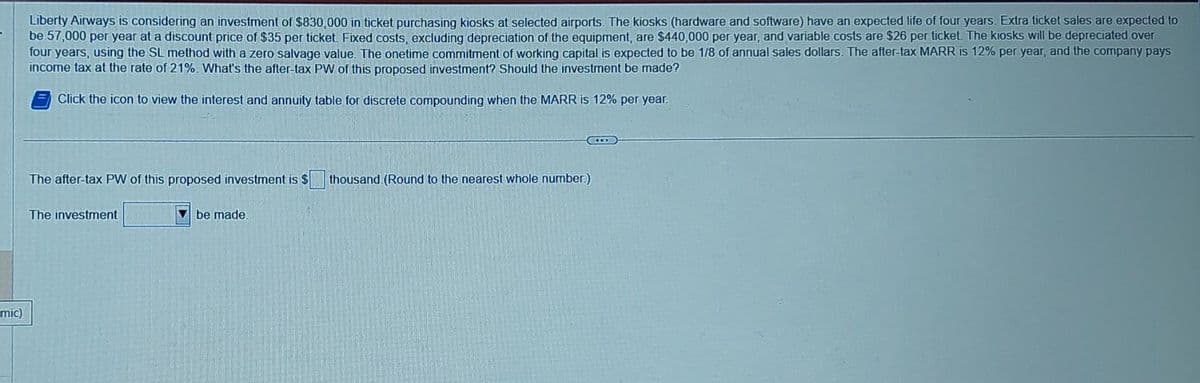 mic)
Liberty Airways is considering an investment of $830,000 in ticket purchasing kiosks at selected airports. The kiosks (hardware and software) have an expected life of four years. Extra ticket sales are expected to
be 57,000 per year at a discount price of $35 per ticket. Fixed costs, excluding depreciation of the equipment, are $440,000 per year, and variable costs are $26 per ticket. The kiosks will be depreciated over
four years, using the SL method with a zero salvage value. The onetime commitment of working capital is expected to be 1/8 of annual sales dollars. The after-tax MARR is 12% per year, and the company pays
income tax at the rate of 21%. What's the after-tax PW of this proposed investment? Should the investment be made?
Click the icon to view the interest and annuity table for discrete compounding when the MARR is 12% per year.
The after-tax PW of this proposed investment is $
The investment
be made.
thousand (Round to the nearest whole number.)