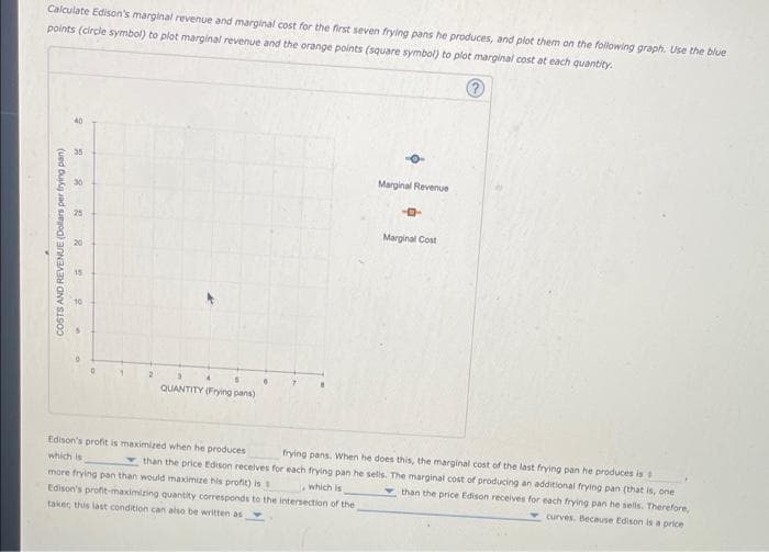 Calculate Edison's marginal revenue and marginal cost for the first seven frying pans he produces, and plot them on the following graph. Use the blue
points (circle symbol) to plot marginal revenue and the orange points (square symbol) to plot marginal cost at each quantity.
COSTS AND REVENUE (Dollars per frying pan)
O
35
30
25
20
15
10
1
2
QUANTITY (Frying pans)
Marginal Revenue
-4
Marginal Cost
Edison's profit is maximized when he produces
frying pans. When he does this, the marginal cost of the last frying pan he produces is s
which is
than the price Edison receives for each frying pan he sells. The marginal cost of producing an additional frying pan (that is, one
more frying pan than would maximize his profit) is
than the price Edison receives for each frying pan he sells. Therefore,
curves. Because Edison is a price
which is
Edison's profit-maximizing quantity corresponds to the intersection of the
taker, this last condition can also be written as